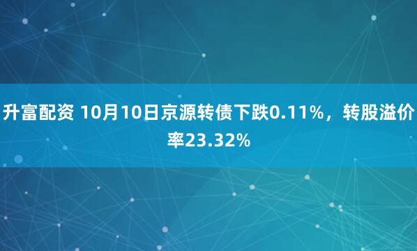 升富配资 10月10日京源转债下跌0.11%，转股溢价率23.32%