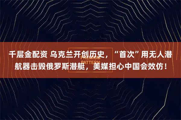 千层金配资 乌克兰开创历史，“首次”用无人潜航器击毁俄罗斯潜艇，美媒担心中国会效仿！