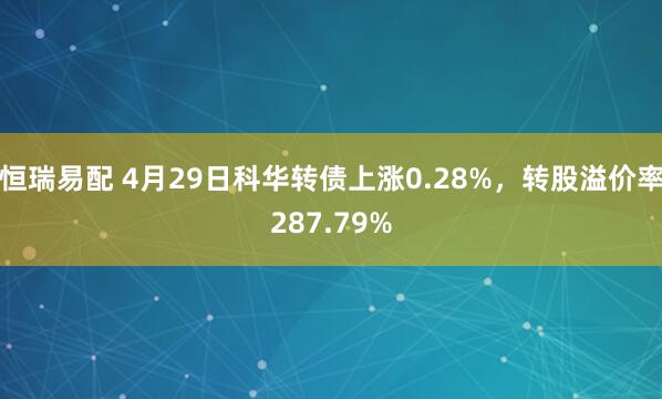 恒瑞易配 4月29日科华转债上涨0.28%，转股溢价率287.79%