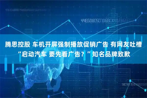 腾思控股 车机开屏强制播放促销广告 有网友吐槽“启动汽车 要先看广告？”知名品牌致歉