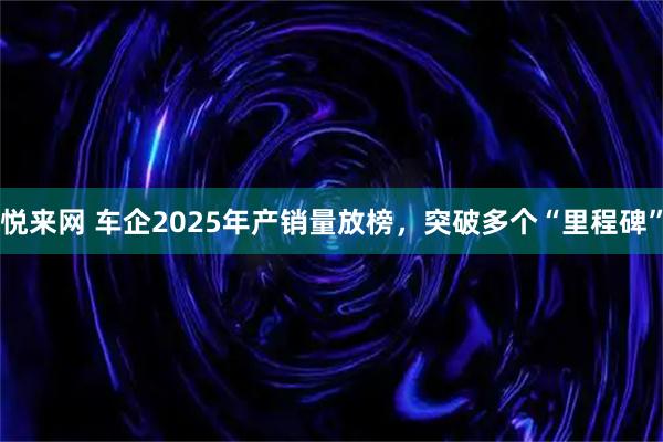 悦来网 车企2025年产销量放榜，突破多个“里程碑”