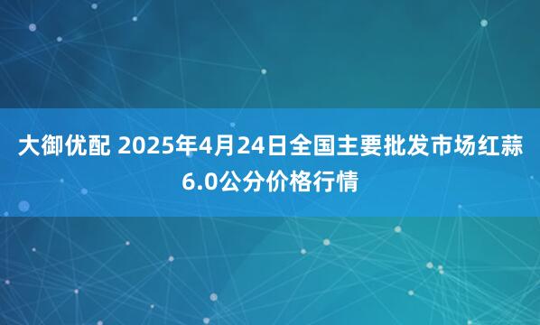 大御优配 2025年4月24日全国主要批发市场红蒜6.0公分价格行情