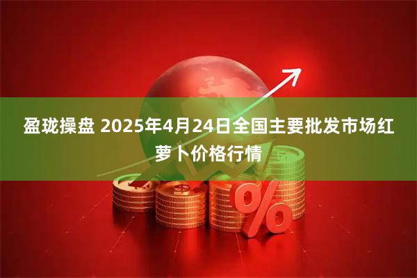 盈珑操盘 2025年4月24日全国主要批发市场红萝卜价格行情