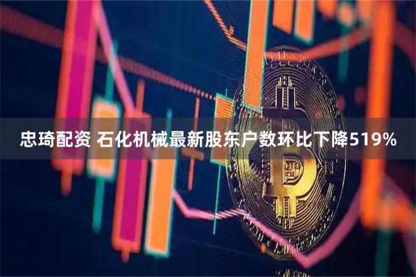 忠琦配资 石化机械最新股东户数环比下降519%