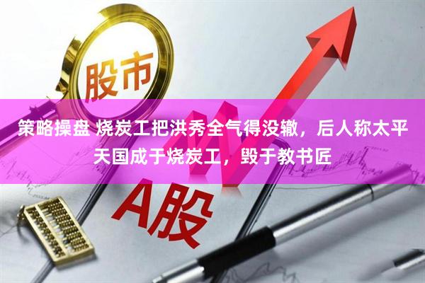 策略操盘 烧炭工把洪秀全气得没辙，后人称太平天国成于烧炭工，毁于教书匠